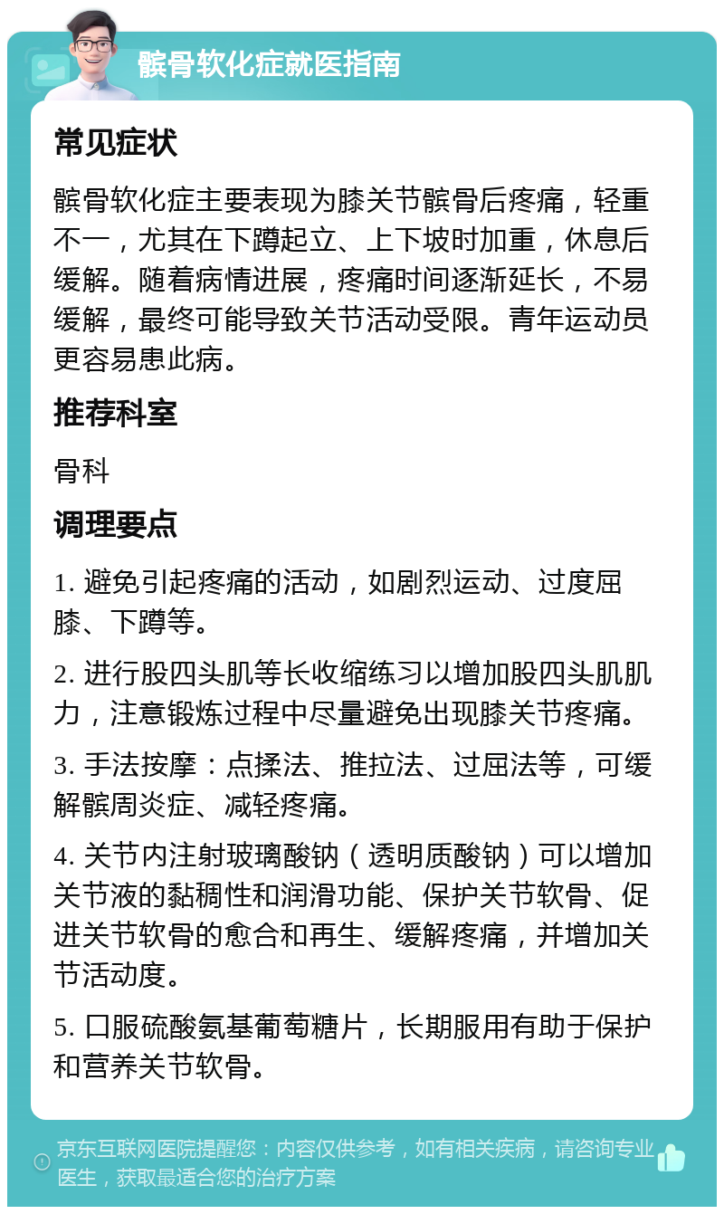 髌骨软化症就医指南 常见症状 髌骨软化症主要表现为膝关节髌骨后疼痛，轻重不一，尤其在下蹲起立、上下坡时加重，休息后缓解。随着病情进展，疼痛时间逐渐延长，不易缓解，最终可能导致关节活动受限。青年运动员更容易患此病。 推荐科室 骨科 调理要点 1. 避免引起疼痛的活动，如剧烈运动、过度屈膝、下蹲等。 2. 进行股四头肌等长收缩练习以增加股四头肌肌力，注意锻炼过程中尽量避免出现膝关节疼痛。 3. 手法按摩：点揉法、推拉法、过屈法等，可缓解髌周炎症、减轻疼痛。 4. 关节内注射玻璃酸钠（透明质酸钠）可以增加关节液的黏稠性和润滑功能、保护关节软骨、促进关节软骨的愈合和再生、缓解疼痛，并增加关节活动度。 5. 口服硫酸氨基葡萄糖片，长期服用有助于保护和营养关节软骨。