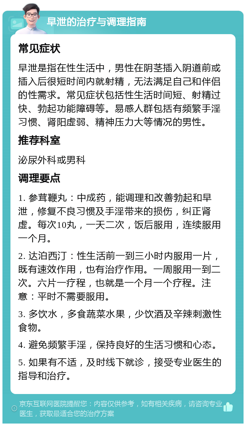 早泄的治疗与调理指南 常见症状 早泄是指在性生活中，男性在阴茎插入阴道前或插入后很短时间内就射精，无法满足自己和伴侣的性需求。常见症状包括性生活时间短、射精过快、勃起功能障碍等。易感人群包括有频繁手淫习惯、肾阳虚弱、精神压力大等情况的男性。 推荐科室 泌尿外科或男科 调理要点 1. 参茸鞭丸：中成药，能调理和改善勃起和早泄，修复不良习惯及手淫带来的损伤，纠正肾虚。每次10丸，一天二次，饭后服用，连续服用一个月。 2. 达泊西汀：性生活前一到三小时内服用一片，既有速效作用，也有治疗作用。一周服用一到二次。六片一疗程，也就是一个月一个疗程。注意：平时不需要服用。 3. 多饮水，多食蔬菜水果，少饮酒及辛辣刺激性食物。 4. 避免频繁手淫，保持良好的生活习惯和心态。 5. 如果有不适，及时线下就诊，接受专业医生的指导和治疗。