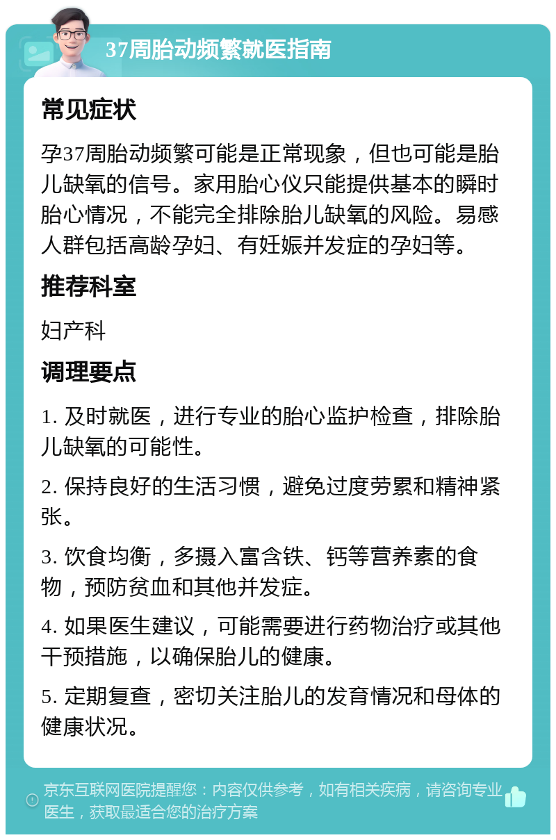 37周胎动频繁就医指南 常见症状 孕37周胎动频繁可能是正常现象，但也可能是胎儿缺氧的信号。家用胎心仪只能提供基本的瞬时胎心情况，不能完全排除胎儿缺氧的风险。易感人群包括高龄孕妇、有妊娠并发症的孕妇等。 推荐科室 妇产科 调理要点 1. 及时就医，进行专业的胎心监护检查，排除胎儿缺氧的可能性。 2. 保持良好的生活习惯，避免过度劳累和精神紧张。 3. 饮食均衡，多摄入富含铁、钙等营养素的食物，预防贫血和其他并发症。 4. 如果医生建议，可能需要进行药物治疗或其他干预措施，以确保胎儿的健康。 5. 定期复查，密切关注胎儿的发育情况和母体的健康状况。