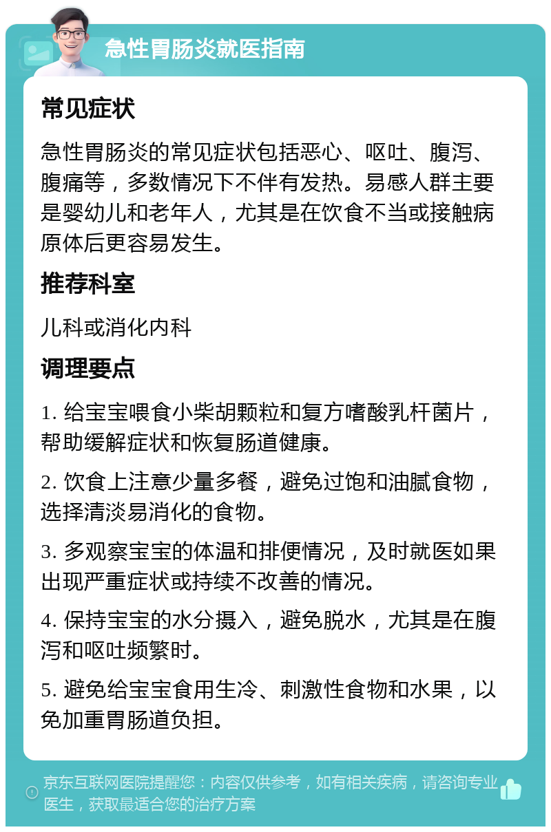 急性胃肠炎就医指南 常见症状 急性胃肠炎的常见症状包括恶心、呕吐、腹泻、腹痛等，多数情况下不伴有发热。易感人群主要是婴幼儿和老年人，尤其是在饮食不当或接触病原体后更容易发生。 推荐科室 儿科或消化内科 调理要点 1. 给宝宝喂食小柴胡颗粒和复方嗜酸乳杆菌片，帮助缓解症状和恢复肠道健康。 2. 饮食上注意少量多餐，避免过饱和油腻食物，选择清淡易消化的食物。 3. 多观察宝宝的体温和排便情况，及时就医如果出现严重症状或持续不改善的情况。 4. 保持宝宝的水分摄入，避免脱水，尤其是在腹泻和呕吐频繁时。 5. 避免给宝宝食用生冷、刺激性食物和水果，以免加重胃肠道负担。