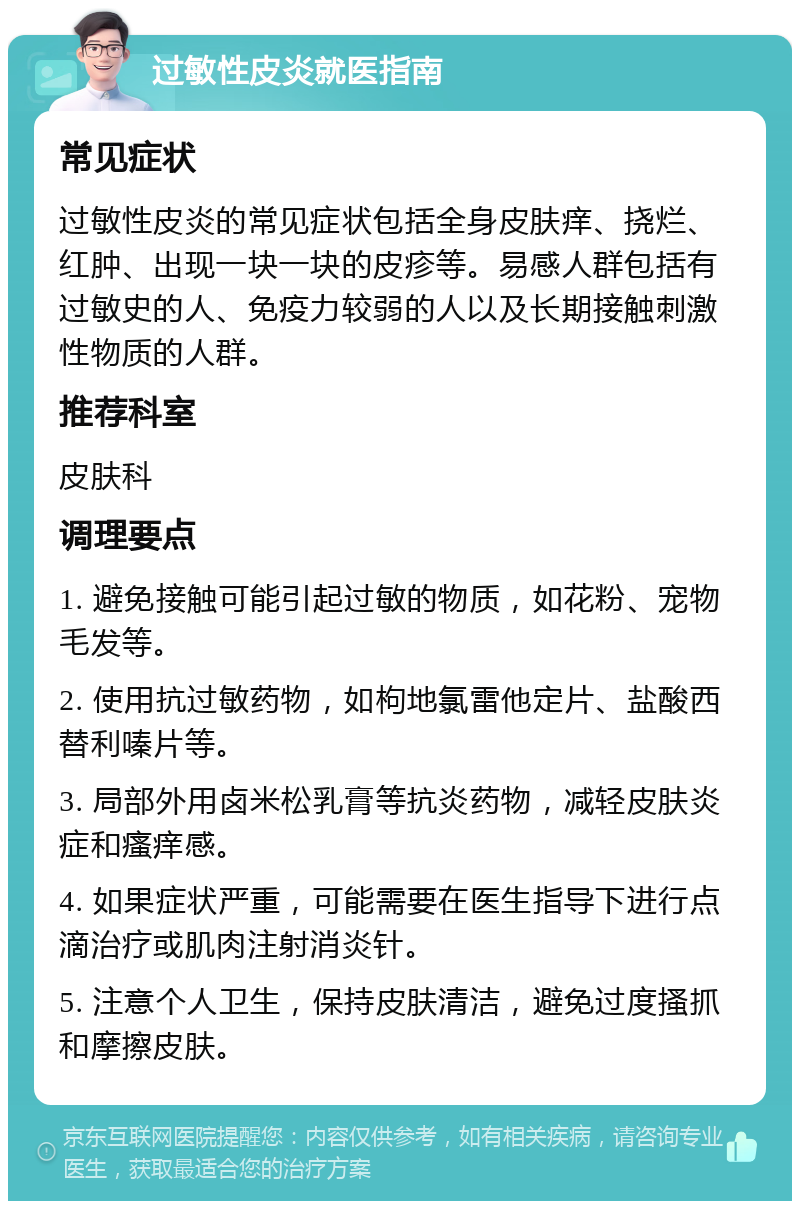 过敏性皮炎就医指南 常见症状 过敏性皮炎的常见症状包括全身皮肤痒、挠烂、红肿、出现一块一块的皮疹等。易感人群包括有过敏史的人、免疫力较弱的人以及长期接触刺激性物质的人群。 推荐科室 皮肤科 调理要点 1. 避免接触可能引起过敏的物质，如花粉、宠物毛发等。 2. 使用抗过敏药物，如枸地氯雷他定片、盐酸西替利嗪片等。 3. 局部外用卤米松乳膏等抗炎药物，减轻皮肤炎症和瘙痒感。 4. 如果症状严重，可能需要在医生指导下进行点滴治疗或肌肉注射消炎针。 5. 注意个人卫生，保持皮肤清洁，避免过度搔抓和摩擦皮肤。