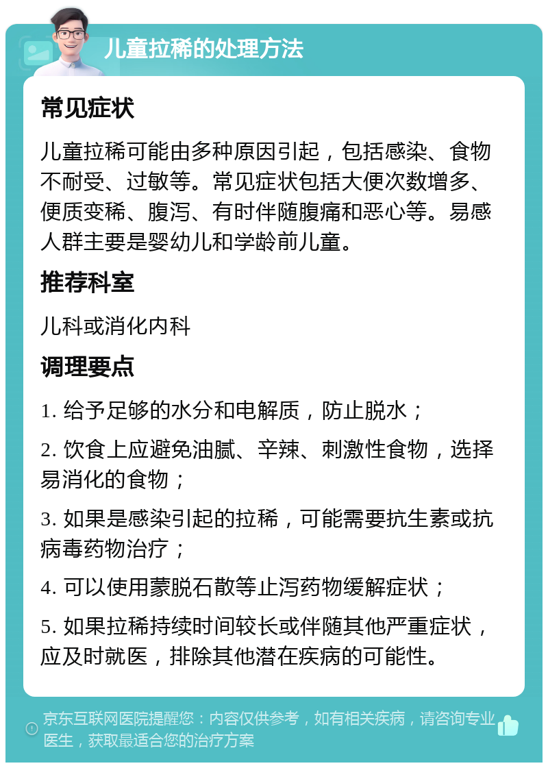 儿童拉稀的处理方法 常见症状 儿童拉稀可能由多种原因引起，包括感染、食物不耐受、过敏等。常见症状包括大便次数增多、便质变稀、腹泻、有时伴随腹痛和恶心等。易感人群主要是婴幼儿和学龄前儿童。 推荐科室 儿科或消化内科 调理要点 1. 给予足够的水分和电解质，防止脱水； 2. 饮食上应避免油腻、辛辣、刺激性食物，选择易消化的食物； 3. 如果是感染引起的拉稀，可能需要抗生素或抗病毒药物治疗； 4. 可以使用蒙脱石散等止泻药物缓解症状； 5. 如果拉稀持续时间较长或伴随其他严重症状，应及时就医，排除其他潜在疾病的可能性。