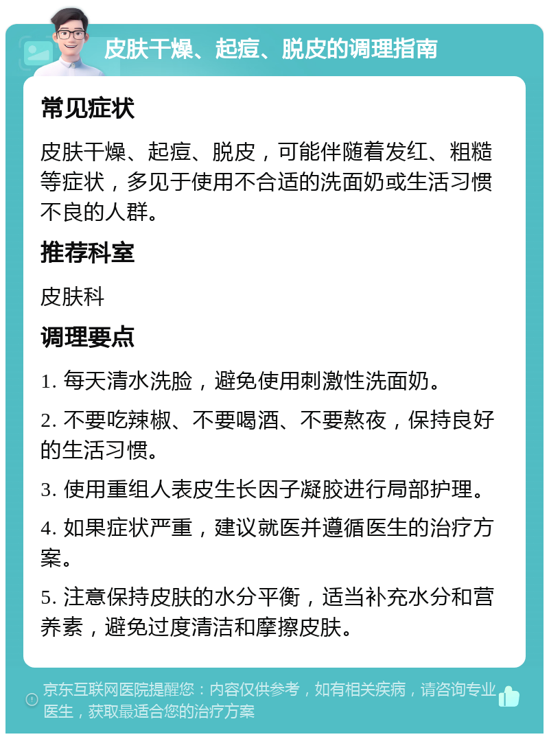 皮肤干燥、起痘、脱皮的调理指南 常见症状 皮肤干燥、起痘、脱皮，可能伴随着发红、粗糙等症状，多见于使用不合适的洗面奶或生活习惯不良的人群。 推荐科室 皮肤科 调理要点 1. 每天清水洗脸，避免使用刺激性洗面奶。 2. 不要吃辣椒、不要喝酒、不要熬夜，保持良好的生活习惯。 3. 使用重组人表皮生长因子凝胶进行局部护理。 4. 如果症状严重，建议就医并遵循医生的治疗方案。 5. 注意保持皮肤的水分平衡，适当补充水分和营养素，避免过度清洁和摩擦皮肤。