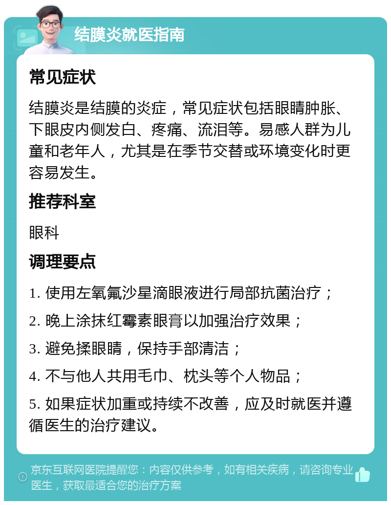 结膜炎就医指南 常见症状 结膜炎是结膜的炎症，常见症状包括眼睛肿胀、下眼皮内侧发白、疼痛、流泪等。易感人群为儿童和老年人，尤其是在季节交替或环境变化时更容易发生。 推荐科室 眼科 调理要点 1. 使用左氧氟沙星滴眼液进行局部抗菌治疗； 2. 晚上涂抹红霉素眼膏以加强治疗效果； 3. 避免揉眼睛，保持手部清洁； 4. 不与他人共用毛巾、枕头等个人物品； 5. 如果症状加重或持续不改善，应及时就医并遵循医生的治疗建议。