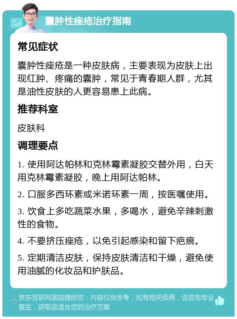 囊肿性痤疮治疗指南 常见症状 囊肿性痤疮是一种皮肤病，主要表现为皮肤上出现红肿、疼痛的囊肿，常见于青春期人群，尤其是油性皮肤的人更容易患上此病。 推荐科室 皮肤科 调理要点 1. 使用阿达帕林和克林霉素凝胶交替外用，白天用克林霉素凝胶，晚上用阿达帕林。 2. 口服多西环素或米诺环素一周，按医嘱使用。 3. 饮食上多吃蔬菜水果，多喝水，避免辛辣刺激性的食物。 4. 不要挤压痤疮，以免引起感染和留下疤痕。 5. 定期清洁皮肤，保持皮肤清洁和干燥，避免使用油腻的化妆品和护肤品。