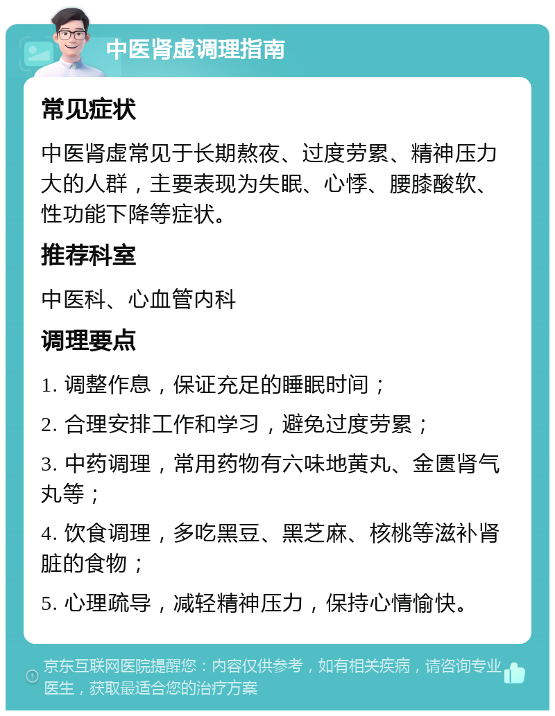 中医肾虚调理指南 常见症状 中医肾虚常见于长期熬夜、过度劳累、精神压力大的人群，主要表现为失眠、心悸、腰膝酸软、性功能下降等症状。 推荐科室 中医科、心血管内科 调理要点 1. 调整作息，保证充足的睡眠时间； 2. 合理安排工作和学习，避免过度劳累； 3. 中药调理，常用药物有六味地黄丸、金匮肾气丸等； 4. 饮食调理，多吃黑豆、黑芝麻、核桃等滋补肾脏的食物； 5. 心理疏导，减轻精神压力，保持心情愉快。