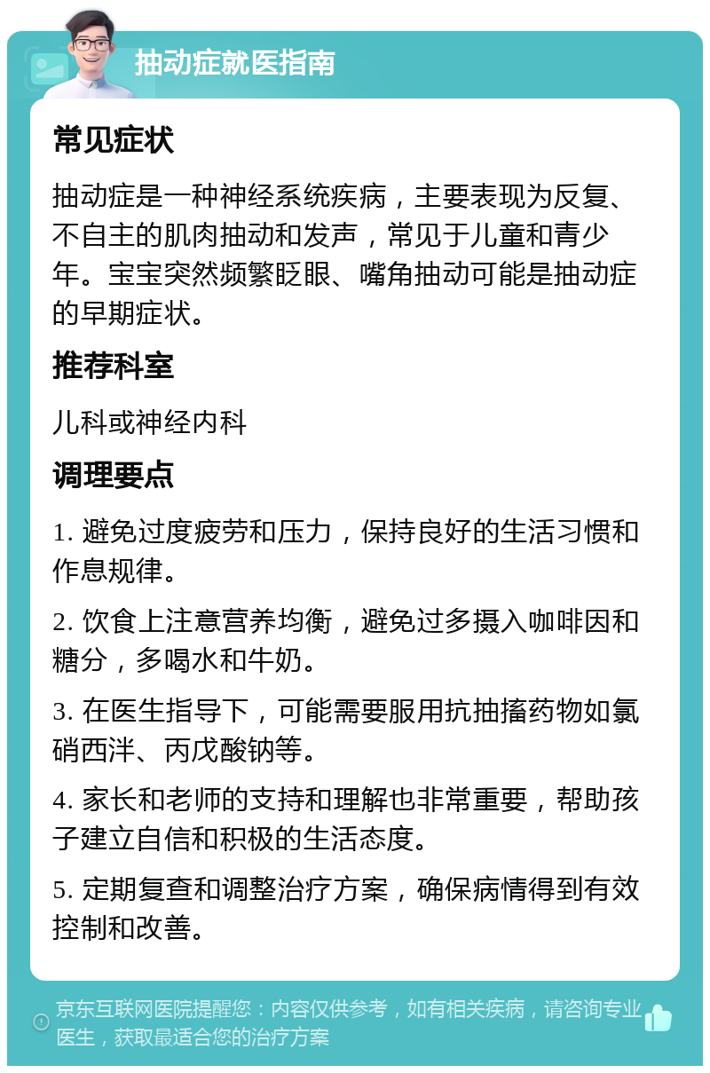 抽动症就医指南 常见症状 抽动症是一种神经系统疾病，主要表现为反复、不自主的肌肉抽动和发声，常见于儿童和青少年。宝宝突然频繁眨眼、嘴角抽动可能是抽动症的早期症状。 推荐科室 儿科或神经内科 调理要点 1. 避免过度疲劳和压力，保持良好的生活习惯和作息规律。 2. 饮食上注意营养均衡，避免过多摄入咖啡因和糖分，多喝水和牛奶。 3. 在医生指导下，可能需要服用抗抽搐药物如氯硝西泮、丙戊酸钠等。 4. 家长和老师的支持和理解也非常重要，帮助孩子建立自信和积极的生活态度。 5. 定期复查和调整治疗方案，确保病情得到有效控制和改善。