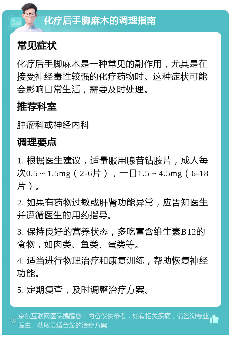 化疗后手脚麻木的调理指南 常见症状 化疗后手脚麻木是一种常见的副作用，尤其是在接受神经毒性较强的化疗药物时。这种症状可能会影响日常生活，需要及时处理。 推荐科室 肿瘤科或神经内科 调理要点 1. 根据医生建议，适量服用腺苷钴胺片，成人每次0.5～1.5mg（2-6片），一日1.5～4.5mg（6-18片）。 2. 如果有药物过敏或肝肾功能异常，应告知医生并遵循医生的用药指导。 3. 保持良好的营养状态，多吃富含维生素B12的食物，如肉类、鱼类、蛋类等。 4. 适当进行物理治疗和康复训练，帮助恢复神经功能。 5. 定期复查，及时调整治疗方案。