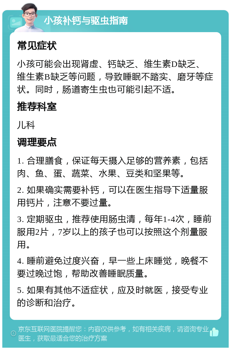 小孩补钙与驱虫指南 常见症状 小孩可能会出现肾虚、钙缺乏、维生素D缺乏、维生素B缺乏等问题，导致睡眠不踏实、磨牙等症状。同时，肠道寄生虫也可能引起不适。 推荐科室 儿科 调理要点 1. 合理膳食，保证每天摄入足够的营养素，包括肉、鱼、蛋、蔬菜、水果、豆类和坚果等。 2. 如果确实需要补钙，可以在医生指导下适量服用钙片，注意不要过量。 3. 定期驱虫，推荐使用肠虫清，每年1-4次，睡前服用2片，7岁以上的孩子也可以按照这个剂量服用。 4. 睡前避免过度兴奋，早一些上床睡觉，晚餐不要过晚过饱，帮助改善睡眠质量。 5. 如果有其他不适症状，应及时就医，接受专业的诊断和治疗。