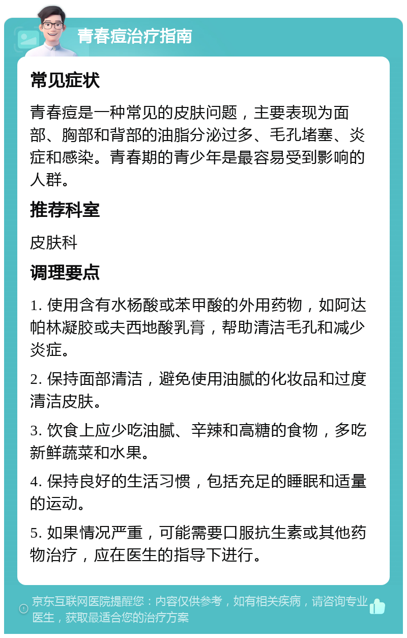 青春痘治疗指南 常见症状 青春痘是一种常见的皮肤问题，主要表现为面部、胸部和背部的油脂分泌过多、毛孔堵塞、炎症和感染。青春期的青少年是最容易受到影响的人群。 推荐科室 皮肤科 调理要点 1. 使用含有水杨酸或苯甲酸的外用药物，如阿达帕林凝胶或夫西地酸乳膏，帮助清洁毛孔和减少炎症。 2. 保持面部清洁，避免使用油腻的化妆品和过度清洁皮肤。 3. 饮食上应少吃油腻、辛辣和高糖的食物，多吃新鲜蔬菜和水果。 4. 保持良好的生活习惯，包括充足的睡眠和适量的运动。 5. 如果情况严重，可能需要口服抗生素或其他药物治疗，应在医生的指导下进行。