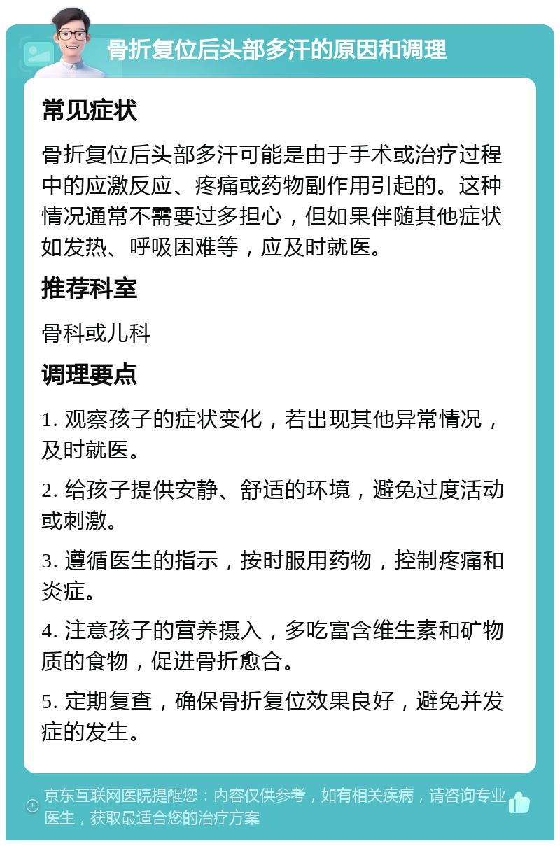 骨折复位后头部多汗的原因和调理 常见症状 骨折复位后头部多汗可能是由于手术或治疗过程中的应激反应、疼痛或药物副作用引起的。这种情况通常不需要过多担心，但如果伴随其他症状如发热、呼吸困难等，应及时就医。 推荐科室 骨科或儿科 调理要点 1. 观察孩子的症状变化，若出现其他异常情况，及时就医。 2. 给孩子提供安静、舒适的环境，避免过度活动或刺激。 3. 遵循医生的指示，按时服用药物，控制疼痛和炎症。 4. 注意孩子的营养摄入，多吃富含维生素和矿物质的食物，促进骨折愈合。 5. 定期复查，确保骨折复位效果良好，避免并发症的发生。