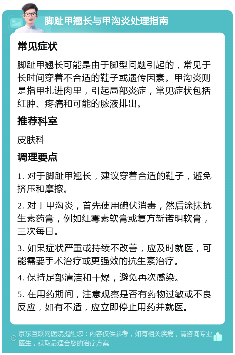 脚趾甲翘长与甲沟炎处理指南 常见症状 脚趾甲翘长可能是由于脚型问题引起的，常见于长时间穿着不合适的鞋子或遗传因素。甲沟炎则是指甲扎进肉里，引起局部炎症，常见症状包括红肿、疼痛和可能的脓液排出。 推荐科室 皮肤科 调理要点 1. 对于脚趾甲翘长，建议穿着合适的鞋子，避免挤压和摩擦。 2. 对于甲沟炎，首先使用碘伏消毒，然后涂抹抗生素药膏，例如红霉素软膏或复方新诺明软膏，三次每日。 3. 如果症状严重或持续不改善，应及时就医，可能需要手术治疗或更强效的抗生素治疗。 4. 保持足部清洁和干燥，避免再次感染。 5. 在用药期间，注意观察是否有药物过敏或不良反应，如有不适，应立即停止用药并就医。