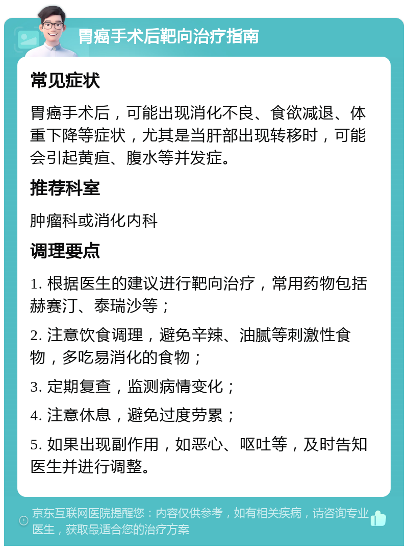 胃癌手术后靶向治疗指南 常见症状 胃癌手术后，可能出现消化不良、食欲减退、体重下降等症状，尤其是当肝部出现转移时，可能会引起黄疸、腹水等并发症。 推荐科室 肿瘤科或消化内科 调理要点 1. 根据医生的建议进行靶向治疗，常用药物包括赫赛汀、泰瑞沙等； 2. 注意饮食调理，避免辛辣、油腻等刺激性食物，多吃易消化的食物； 3. 定期复查，监测病情变化； 4. 注意休息，避免过度劳累； 5. 如果出现副作用，如恶心、呕吐等，及时告知医生并进行调整。