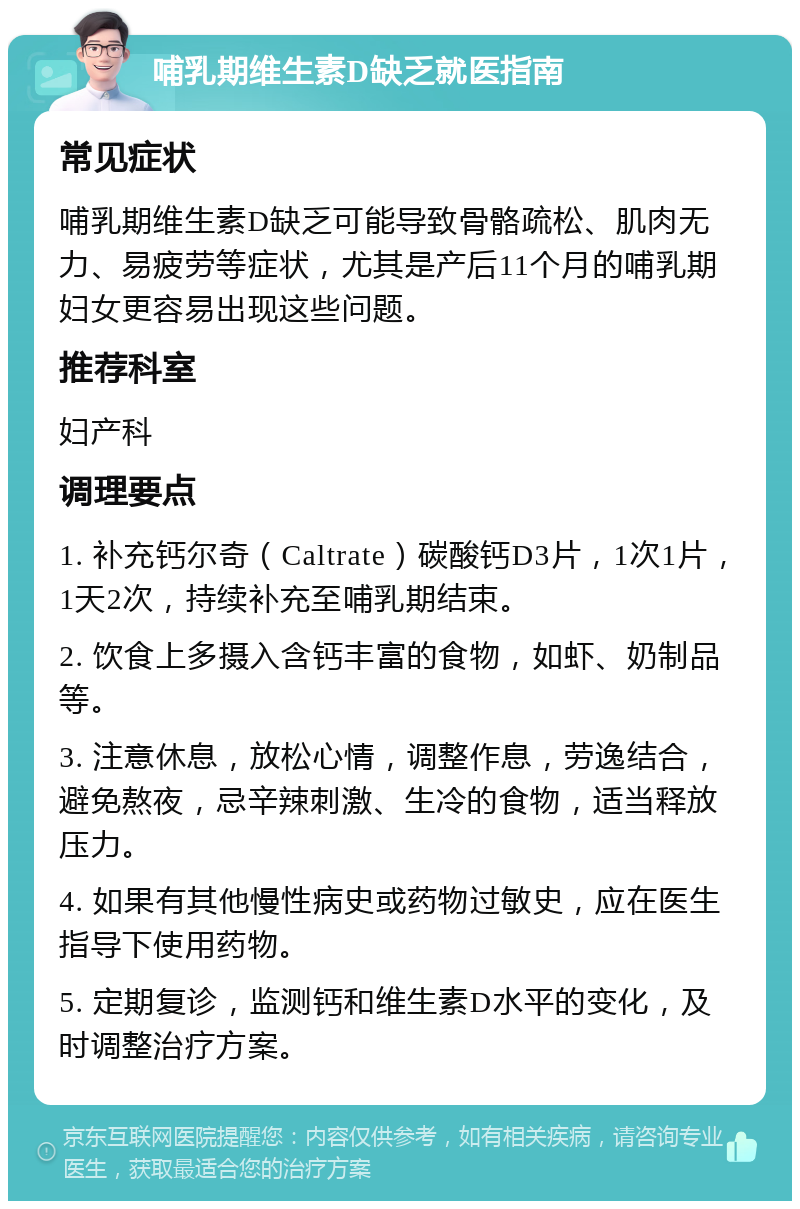 哺乳期维生素D缺乏就医指南 常见症状 哺乳期维生素D缺乏可能导致骨骼疏松、肌肉无力、易疲劳等症状，尤其是产后11个月的哺乳期妇女更容易出现这些问题。 推荐科室 妇产科 调理要点 1. 补充钙尔奇（Caltrate）碳酸钙D3片，1次1片，1天2次，持续补充至哺乳期结束。 2. 饮食上多摄入含钙丰富的食物，如虾、奶制品等。 3. 注意休息，放松心情，调整作息，劳逸结合，避免熬夜，忌辛辣刺激、生冷的食物，适当释放压力。 4. 如果有其他慢性病史或药物过敏史，应在医生指导下使用药物。 5. 定期复诊，监测钙和维生素D水平的变化，及时调整治疗方案。