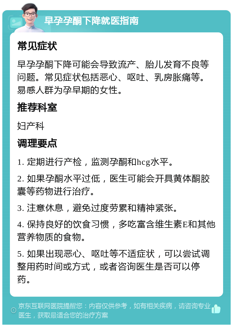 早孕孕酮下降就医指南 常见症状 早孕孕酮下降可能会导致流产、胎儿发育不良等问题。常见症状包括恶心、呕吐、乳房胀痛等。易感人群为孕早期的女性。 推荐科室 妇产科 调理要点 1. 定期进行产检，监测孕酮和hcg水平。 2. 如果孕酮水平过低，医生可能会开具黄体酮胶囊等药物进行治疗。 3. 注意休息，避免过度劳累和精神紧张。 4. 保持良好的饮食习惯，多吃富含维生素E和其他营养物质的食物。 5. 如果出现恶心、呕吐等不适症状，可以尝试调整用药时间或方式，或者咨询医生是否可以停药。