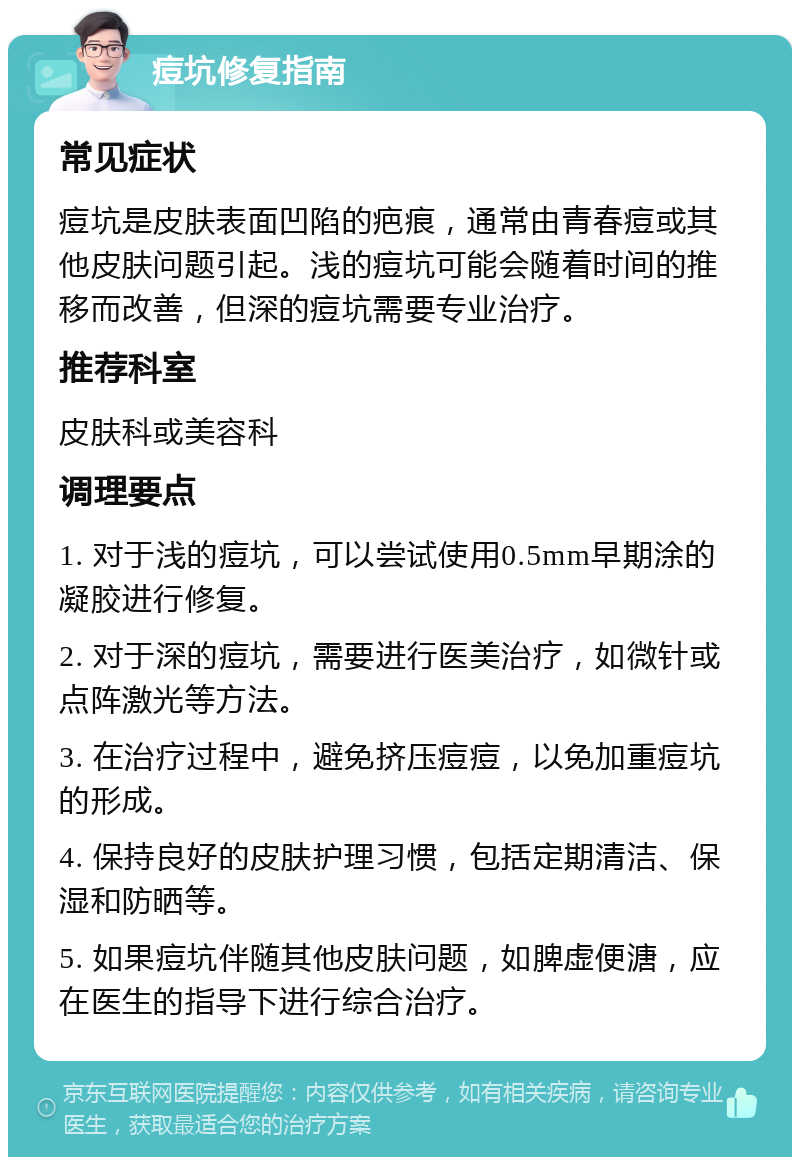 痘坑修复指南 常见症状 痘坑是皮肤表面凹陷的疤痕，通常由青春痘或其他皮肤问题引起。浅的痘坑可能会随着时间的推移而改善，但深的痘坑需要专业治疗。 推荐科室 皮肤科或美容科 调理要点 1. 对于浅的痘坑，可以尝试使用0.5mm早期涂的凝胶进行修复。 2. 对于深的痘坑，需要进行医美治疗，如微针或点阵激光等方法。 3. 在治疗过程中，避免挤压痘痘，以免加重痘坑的形成。 4. 保持良好的皮肤护理习惯，包括定期清洁、保湿和防晒等。 5. 如果痘坑伴随其他皮肤问题，如脾虚便溏，应在医生的指导下进行综合治疗。