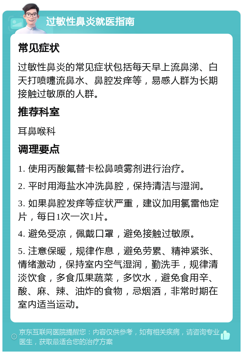 过敏性鼻炎就医指南 常见症状 过敏性鼻炎的常见症状包括每天早上流鼻涕、白天打喷嚏流鼻水、鼻腔发痒等，易感人群为长期接触过敏原的人群。 推荐科室 耳鼻喉科 调理要点 1. 使用丙酸氟替卡松鼻喷雾剂进行治疗。 2. 平时用海盐水冲洗鼻腔，保持清洁与湿润。 3. 如果鼻腔发痒等症状严重，建议加用氯雷他定片，每日1次一次1片。 4. 避免受凉，佩戴口罩，避免接触过敏原。 5. 注意保暖，规律作息，避免劳累、精神紧张、情绪激动，保持室内空气湿润，勤洗手，规律清淡饮食，多食瓜果蔬菜，多饮水，避免食用辛、酸、麻、辣、油炸的食物，忌烟酒，非常时期在室内适当运动。