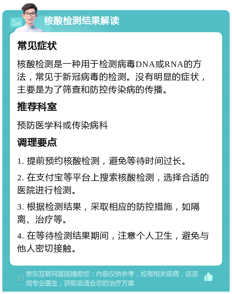 核酸检测结果解读 常见症状 核酸检测是一种用于检测病毒DNA或RNA的方法，常见于新冠病毒的检测。没有明显的症状，主要是为了筛查和防控传染病的传播。 推荐科室 预防医学科或传染病科 调理要点 1. 提前预约核酸检测，避免等待时间过长。 2. 在支付宝等平台上搜索核酸检测，选择合适的医院进行检测。 3. 根据检测结果，采取相应的防控措施，如隔离、治疗等。 4. 在等待检测结果期间，注意个人卫生，避免与他人密切接触。