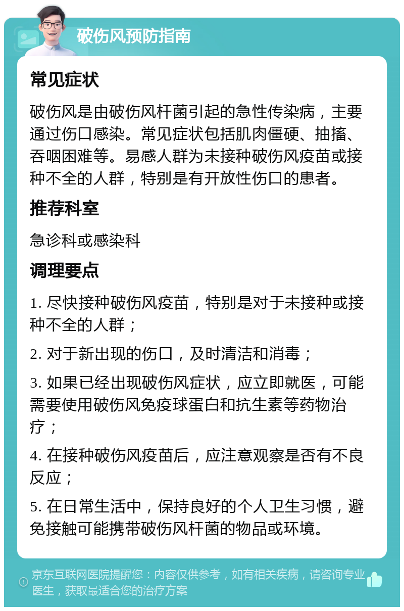 破伤风预防指南 常见症状 破伤风是由破伤风杆菌引起的急性传染病，主要通过伤口感染。常见症状包括肌肉僵硬、抽搐、吞咽困难等。易感人群为未接种破伤风疫苗或接种不全的人群，特别是有开放性伤口的患者。 推荐科室 急诊科或感染科 调理要点 1. 尽快接种破伤风疫苗，特别是对于未接种或接种不全的人群； 2. 对于新出现的伤口，及时清洁和消毒； 3. 如果已经出现破伤风症状，应立即就医，可能需要使用破伤风免疫球蛋白和抗生素等药物治疗； 4. 在接种破伤风疫苗后，应注意观察是否有不良反应； 5. 在日常生活中，保持良好的个人卫生习惯，避免接触可能携带破伤风杆菌的物品或环境。