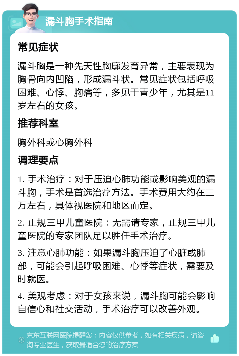 漏斗胸手术指南 常见症状 漏斗胸是一种先天性胸廓发育异常，主要表现为胸骨向内凹陷，形成漏斗状。常见症状包括呼吸困难、心悸、胸痛等，多见于青少年，尤其是11岁左右的女孩。 推荐科室 胸外科或心胸外科 调理要点 1. 手术治疗：对于压迫心肺功能或影响美观的漏斗胸，手术是首选治疗方法。手术费用大约在三万左右，具体视医院和地区而定。 2. 正规三甲儿童医院：无需请专家，正规三甲儿童医院的专家团队足以胜任手术治疗。 3. 注意心肺功能：如果漏斗胸压迫了心脏或肺部，可能会引起呼吸困难、心悸等症状，需要及时就医。 4. 美观考虑：对于女孩来说，漏斗胸可能会影响自信心和社交活动，手术治疗可以改善外观。