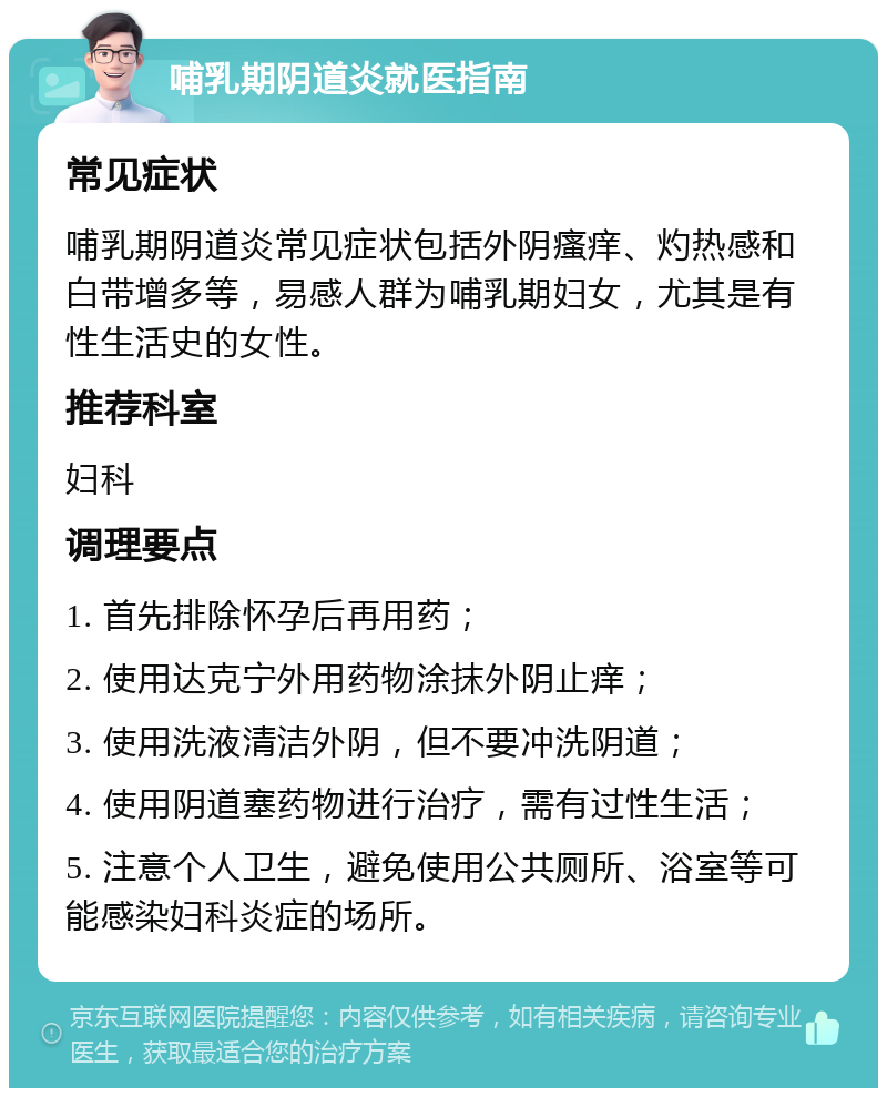 哺乳期阴道炎就医指南 常见症状 哺乳期阴道炎常见症状包括外阴瘙痒、灼热感和白带增多等，易感人群为哺乳期妇女，尤其是有性生活史的女性。 推荐科室 妇科 调理要点 1. 首先排除怀孕后再用药； 2. 使用达克宁外用药物涂抹外阴止痒； 3. 使用洗液清洁外阴，但不要冲洗阴道； 4. 使用阴道塞药物进行治疗，需有过性生活； 5. 注意个人卫生，避免使用公共厕所、浴室等可能感染妇科炎症的场所。