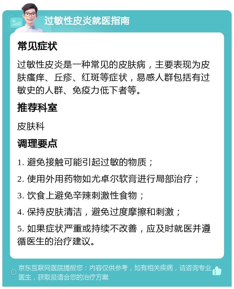 过敏性皮炎就医指南 常见症状 过敏性皮炎是一种常见的皮肤病，主要表现为皮肤瘙痒、丘疹、红斑等症状，易感人群包括有过敏史的人群、免疫力低下者等。 推荐科室 皮肤科 调理要点 1. 避免接触可能引起过敏的物质； 2. 使用外用药物如尤卓尔软膏进行局部治疗； 3. 饮食上避免辛辣刺激性食物； 4. 保持皮肤清洁，避免过度摩擦和刺激； 5. 如果症状严重或持续不改善，应及时就医并遵循医生的治疗建议。