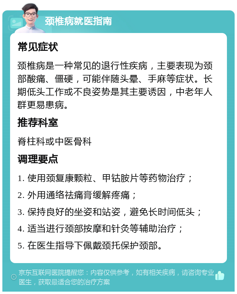 颈椎病就医指南 常见症状 颈椎病是一种常见的退行性疾病，主要表现为颈部酸痛、僵硬，可能伴随头晕、手麻等症状。长期低头工作或不良姿势是其主要诱因，中老年人群更易患病。 推荐科室 脊柱科或中医骨科 调理要点 1. 使用颈复康颗粒、甲钴胺片等药物治疗； 2. 外用通络祛痛膏缓解疼痛； 3. 保持良好的坐姿和站姿，避免长时间低头； 4. 适当进行颈部按摩和针灸等辅助治疗； 5. 在医生指导下佩戴颈托保护颈部。