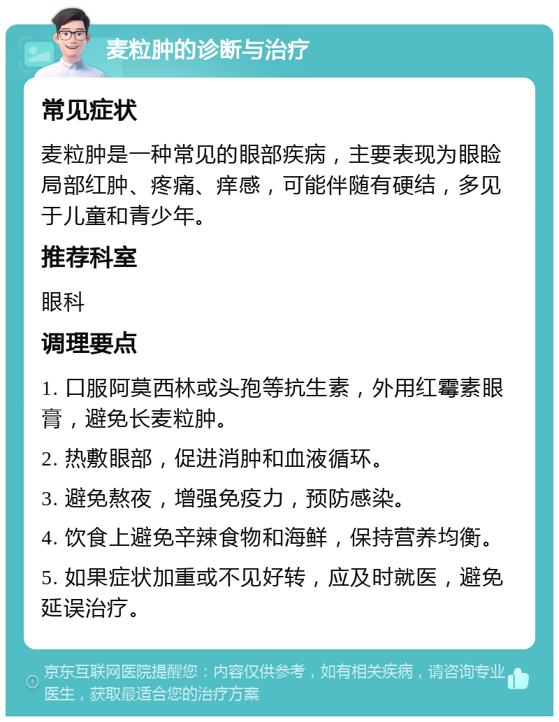 麦粒肿的诊断与治疗 常见症状 麦粒肿是一种常见的眼部疾病，主要表现为眼睑局部红肿、疼痛、痒感，可能伴随有硬结，多见于儿童和青少年。 推荐科室 眼科 调理要点 1. 口服阿莫西林或头孢等抗生素，外用红霉素眼膏，避免长麦粒肿。 2. 热敷眼部，促进消肿和血液循环。 3. 避免熬夜，增强免疫力，预防感染。 4. 饮食上避免辛辣食物和海鲜，保持营养均衡。 5. 如果症状加重或不见好转，应及时就医，避免延误治疗。