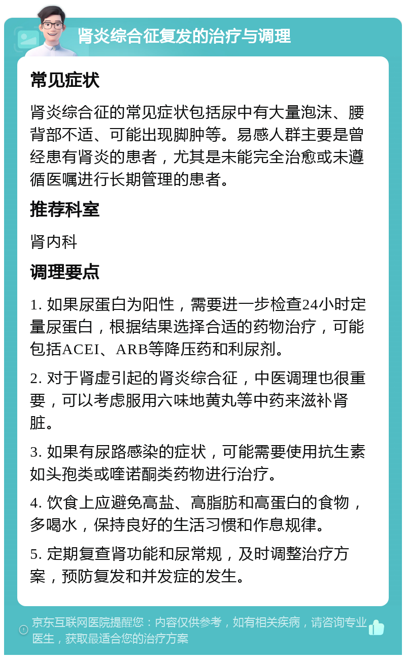 肾炎综合征复发的治疗与调理 常见症状 肾炎综合征的常见症状包括尿中有大量泡沫、腰背部不适、可能出现脚肿等。易感人群主要是曾经患有肾炎的患者，尤其是未能完全治愈或未遵循医嘱进行长期管理的患者。 推荐科室 肾内科 调理要点 1. 如果尿蛋白为阳性，需要进一步检查24小时定量尿蛋白，根据结果选择合适的药物治疗，可能包括ACEI、ARB等降压药和利尿剂。 2. 对于肾虚引起的肾炎综合征，中医调理也很重要，可以考虑服用六味地黄丸等中药来滋补肾脏。 3. 如果有尿路感染的症状，可能需要使用抗生素如头孢类或喹诺酮类药物进行治疗。 4. 饮食上应避免高盐、高脂肪和高蛋白的食物，多喝水，保持良好的生活习惯和作息规律。 5. 定期复查肾功能和尿常规，及时调整治疗方案，预防复发和并发症的发生。