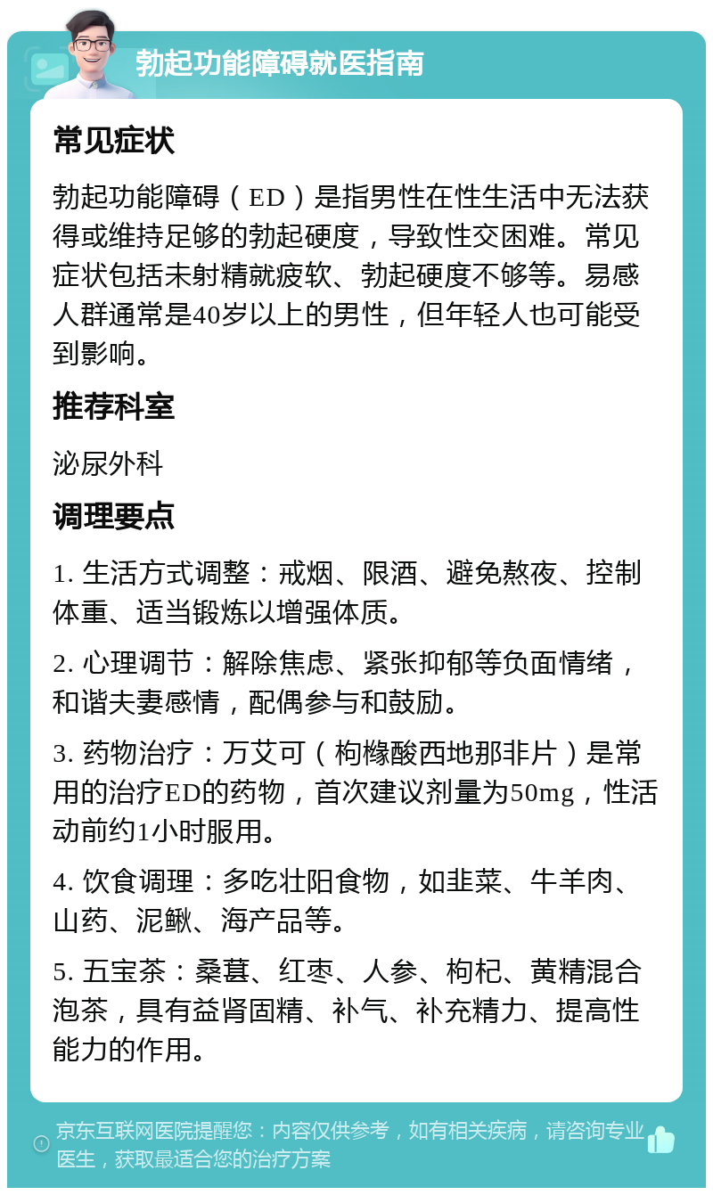 勃起功能障碍就医指南 常见症状 勃起功能障碍（ED）是指男性在性生活中无法获得或维持足够的勃起硬度，导致性交困难。常见症状包括未射精就疲软、勃起硬度不够等。易感人群通常是40岁以上的男性，但年轻人也可能受到影响。 推荐科室 泌尿外科 调理要点 1. 生活方式调整：戒烟、限酒、避免熬夜、控制体重、适当锻炼以增强体质。 2. 心理调节：解除焦虑、紧张抑郁等负面情绪，和谐夫妻感情，配偶参与和鼓励。 3. 药物治疗：万艾可（枸橼酸西地那非片）是常用的治疗ED的药物，首次建议剂量为50mg，性活动前约1小时服用。 4. 饮食调理：多吃壮阳食物，如韭菜、牛羊肉、山药、泥鳅、海产品等。 5. 五宝茶：桑葚、红枣、人参、枸杞、黄精混合泡茶，具有益肾固精、补气、补充精力、提高性能力的作用。