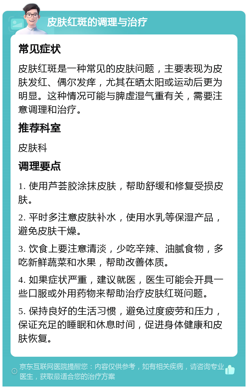 皮肤红斑的调理与治疗 常见症状 皮肤红斑是一种常见的皮肤问题，主要表现为皮肤发红、偶尔发痒，尤其在晒太阳或运动后更为明显。这种情况可能与脾虚湿气重有关，需要注意调理和治疗。 推荐科室 皮肤科 调理要点 1. 使用芦荟胶涂抹皮肤，帮助舒缓和修复受损皮肤。 2. 平时多注意皮肤补水，使用水乳等保湿产品，避免皮肤干燥。 3. 饮食上要注意清淡，少吃辛辣、油腻食物，多吃新鲜蔬菜和水果，帮助改善体质。 4. 如果症状严重，建议就医，医生可能会开具一些口服或外用药物来帮助治疗皮肤红斑问题。 5. 保持良好的生活习惯，避免过度疲劳和压力，保证充足的睡眠和休息时间，促进身体健康和皮肤恢复。