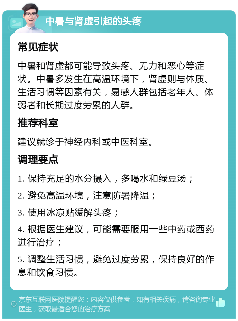 中暑与肾虚引起的头疼 常见症状 中暑和肾虚都可能导致头疼、无力和恶心等症状。中暑多发生在高温环境下，肾虚则与体质、生活习惯等因素有关，易感人群包括老年人、体弱者和长期过度劳累的人群。 推荐科室 建议就诊于神经内科或中医科室。 调理要点 1. 保持充足的水分摄入，多喝水和绿豆汤； 2. 避免高温环境，注意防暑降温； 3. 使用冰凉贴缓解头疼； 4. 根据医生建议，可能需要服用一些中药或西药进行治疗； 5. 调整生活习惯，避免过度劳累，保持良好的作息和饮食习惯。