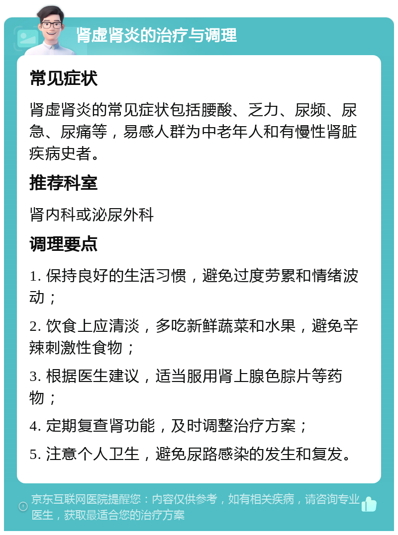 肾虚肾炎的治疗与调理 常见症状 肾虚肾炎的常见症状包括腰酸、乏力、尿频、尿急、尿痛等，易感人群为中老年人和有慢性肾脏疾病史者。 推荐科室 肾内科或泌尿外科 调理要点 1. 保持良好的生活习惯，避免过度劳累和情绪波动； 2. 饮食上应清淡，多吃新鲜蔬菜和水果，避免辛辣刺激性食物； 3. 根据医生建议，适当服用肾上腺色腙片等药物； 4. 定期复查肾功能，及时调整治疗方案； 5. 注意个人卫生，避免尿路感染的发生和复发。