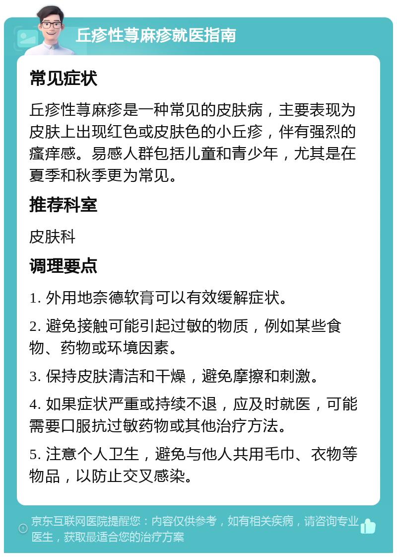 丘疹性荨麻疹就医指南 常见症状 丘疹性荨麻疹是一种常见的皮肤病，主要表现为皮肤上出现红色或皮肤色的小丘疹，伴有强烈的瘙痒感。易感人群包括儿童和青少年，尤其是在夏季和秋季更为常见。 推荐科室 皮肤科 调理要点 1. 外用地奈德软膏可以有效缓解症状。 2. 避免接触可能引起过敏的物质，例如某些食物、药物或环境因素。 3. 保持皮肤清洁和干燥，避免摩擦和刺激。 4. 如果症状严重或持续不退，应及时就医，可能需要口服抗过敏药物或其他治疗方法。 5. 注意个人卫生，避免与他人共用毛巾、衣物等物品，以防止交叉感染。