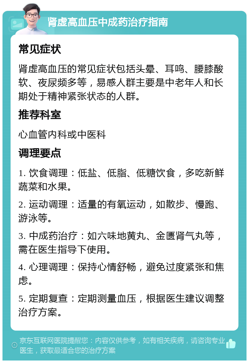 肾虚高血压中成药治疗指南 常见症状 肾虚高血压的常见症状包括头晕、耳鸣、腰膝酸软、夜尿频多等，易感人群主要是中老年人和长期处于精神紧张状态的人群。 推荐科室 心血管内科或中医科 调理要点 1. 饮食调理：低盐、低脂、低糖饮食，多吃新鲜蔬菜和水果。 2. 运动调理：适量的有氧运动，如散步、慢跑、游泳等。 3. 中成药治疗：如六味地黄丸、金匮肾气丸等，需在医生指导下使用。 4. 心理调理：保持心情舒畅，避免过度紧张和焦虑。 5. 定期复查：定期测量血压，根据医生建议调整治疗方案。