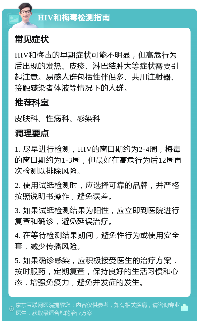 HIV和梅毒检测指南 常见症状 HIV和梅毒的早期症状可能不明显，但高危行为后出现的发热、皮疹、淋巴结肿大等症状需要引起注意。易感人群包括性伴侣多、共用注射器、接触感染者体液等情况下的人群。 推荐科室 皮肤科、性病科、感染科 调理要点 1. 尽早进行检测，HIV的窗口期约为2-4周，梅毒的窗口期约为1-3周，但最好在高危行为后12周再次检测以排除风险。 2. 使用试纸检测时，应选择可靠的品牌，并严格按照说明书操作，避免误差。 3. 如果试纸检测结果为阳性，应立即到医院进行复查和确诊，避免延误治疗。 4. 在等待检测结果期间，避免性行为或使用安全套，减少传播风险。 5. 如果确诊感染，应积极接受医生的治疗方案，按时服药，定期复查，保持良好的生活习惯和心态，增强免疫力，避免并发症的发生。