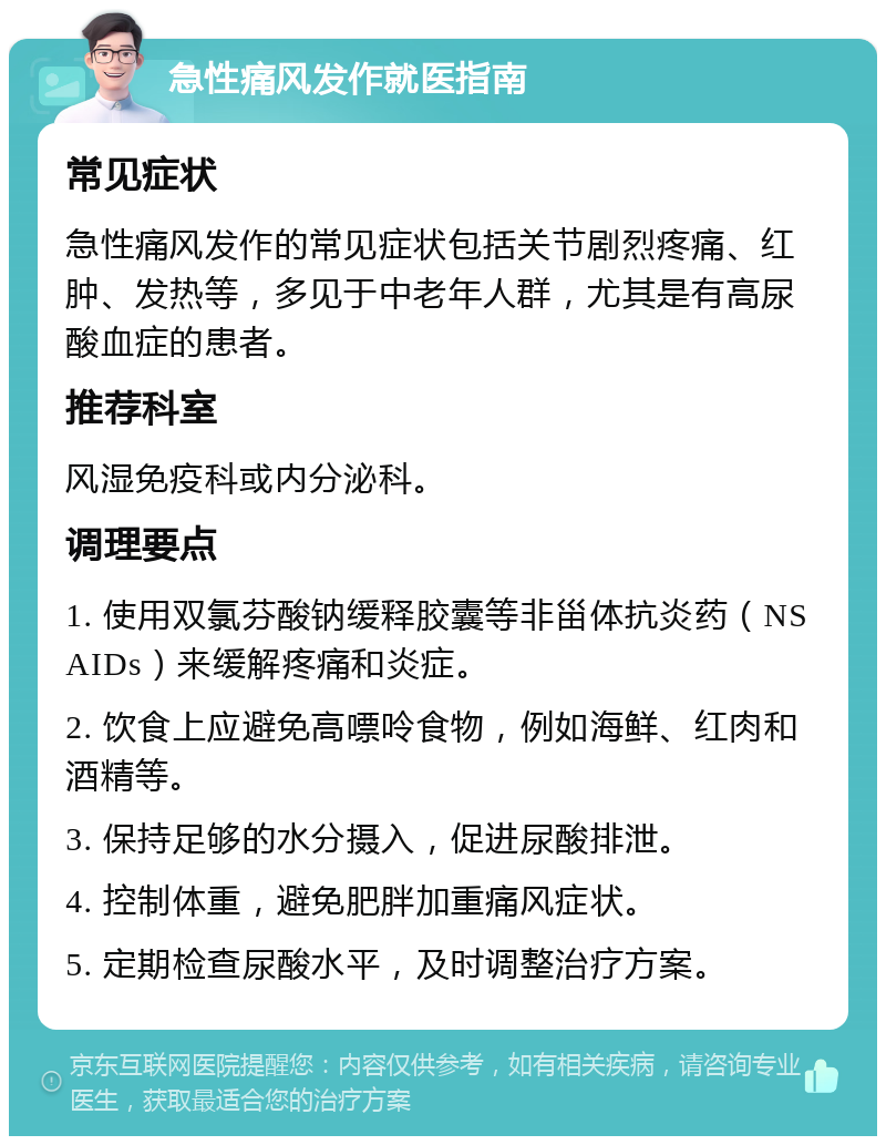 急性痛风发作就医指南 常见症状 急性痛风发作的常见症状包括关节剧烈疼痛、红肿、发热等，多见于中老年人群，尤其是有高尿酸血症的患者。 推荐科室 风湿免疫科或内分泌科。 调理要点 1. 使用双氯芬酸钠缓释胶囊等非甾体抗炎药（NSAIDs）来缓解疼痛和炎症。 2. 饮食上应避免高嘌呤食物，例如海鲜、红肉和酒精等。 3. 保持足够的水分摄入，促进尿酸排泄。 4. 控制体重，避免肥胖加重痛风症状。 5. 定期检查尿酸水平，及时调整治疗方案。