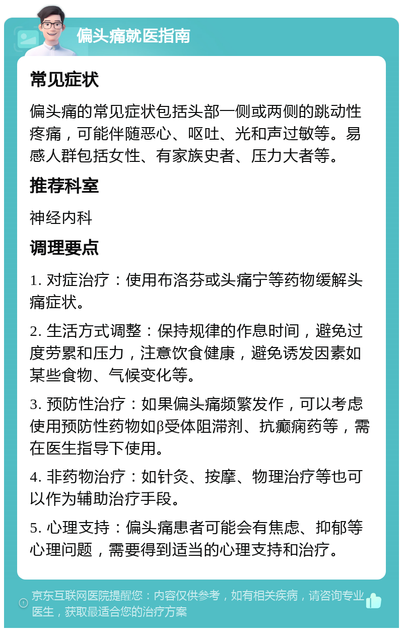 偏头痛就医指南 常见症状 偏头痛的常见症状包括头部一侧或两侧的跳动性疼痛，可能伴随恶心、呕吐、光和声过敏等。易感人群包括女性、有家族史者、压力大者等。 推荐科室 神经内科 调理要点 1. 对症治疗：使用布洛芬或头痛宁等药物缓解头痛症状。 2. 生活方式调整：保持规律的作息时间，避免过度劳累和压力，注意饮食健康，避免诱发因素如某些食物、气候变化等。 3. 预防性治疗：如果偏头痛频繁发作，可以考虑使用预防性药物如β受体阻滞剂、抗癫痫药等，需在医生指导下使用。 4. 非药物治疗：如针灸、按摩、物理治疗等也可以作为辅助治疗手段。 5. 心理支持：偏头痛患者可能会有焦虑、抑郁等心理问题，需要得到适当的心理支持和治疗。