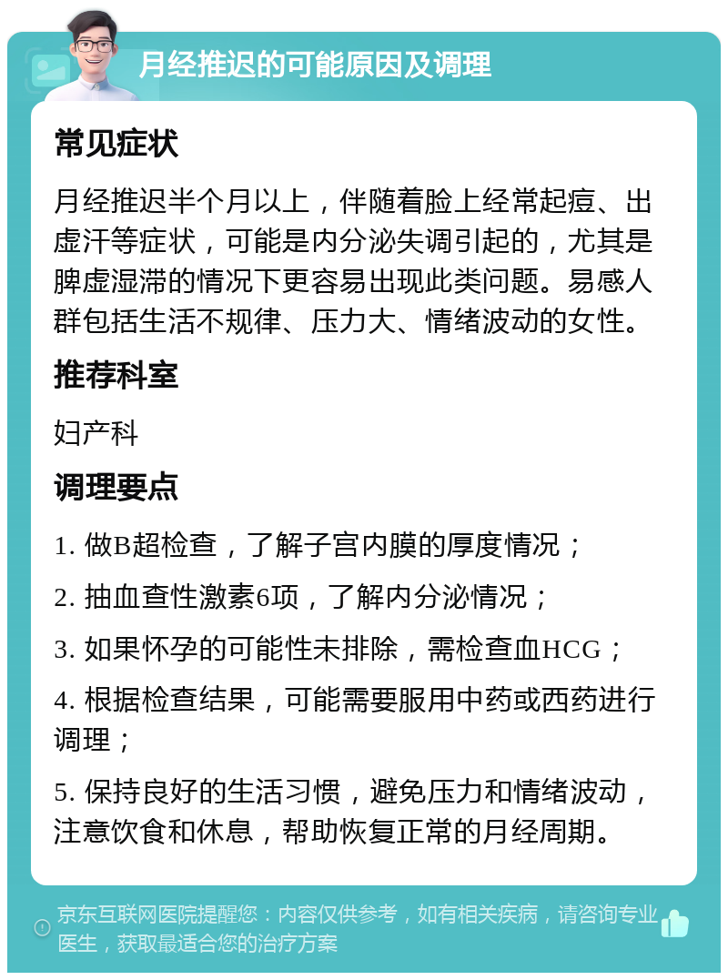 月经推迟的可能原因及调理 常见症状 月经推迟半个月以上，伴随着脸上经常起痘、出虚汗等症状，可能是内分泌失调引起的，尤其是脾虚湿滞的情况下更容易出现此类问题。易感人群包括生活不规律、压力大、情绪波动的女性。 推荐科室 妇产科 调理要点 1. 做B超检查，了解子宫内膜的厚度情况； 2. 抽血查性激素6项，了解内分泌情况； 3. 如果怀孕的可能性未排除，需检查血HCG； 4. 根据检查结果，可能需要服用中药或西药进行调理； 5. 保持良好的生活习惯，避免压力和情绪波动，注意饮食和休息，帮助恢复正常的月经周期。