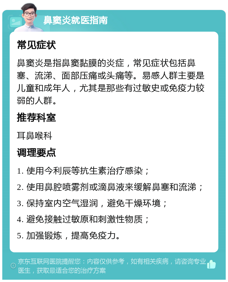 鼻窦炎就医指南 常见症状 鼻窦炎是指鼻窦黏膜的炎症，常见症状包括鼻塞、流涕、面部压痛或头痛等。易感人群主要是儿童和成年人，尤其是那些有过敏史或免疫力较弱的人群。 推荐科室 耳鼻喉科 调理要点 1. 使用今利辰等抗生素治疗感染； 2. 使用鼻腔喷雾剂或滴鼻液来缓解鼻塞和流涕； 3. 保持室内空气湿润，避免干燥环境； 4. 避免接触过敏原和刺激性物质； 5. 加强锻炼，提高免疫力。