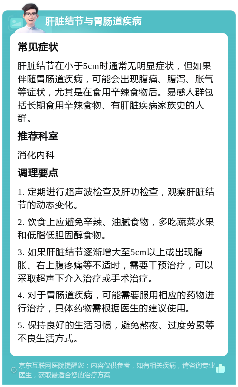 肝脏结节与胃肠道疾病 常见症状 肝脏结节在小于5cm时通常无明显症状，但如果伴随胃肠道疾病，可能会出现腹痛、腹泻、胀气等症状，尤其是在食用辛辣食物后。易感人群包括长期食用辛辣食物、有肝脏疾病家族史的人群。 推荐科室 消化内科 调理要点 1. 定期进行超声波检查及肝功检查，观察肝脏结节的动态变化。 2. 饮食上应避免辛辣、油腻食物，多吃蔬菜水果和低脂低胆固醇食物。 3. 如果肝脏结节逐渐增大至5cm以上或出现腹胀、右上腹疼痛等不适时，需要干预治疗，可以采取超声下介入治疗或手术治疗。 4. 对于胃肠道疾病，可能需要服用相应的药物进行治疗，具体药物需根据医生的建议使用。 5. 保持良好的生活习惯，避免熬夜、过度劳累等不良生活方式。