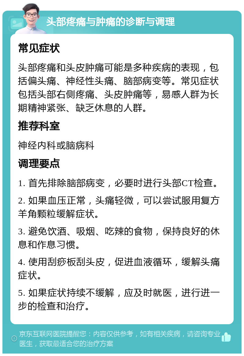 头部疼痛与肿痛的诊断与调理 常见症状 头部疼痛和头皮肿痛可能是多种疾病的表现，包括偏头痛、神经性头痛、脑部病变等。常见症状包括头部右侧疼痛、头皮肿痛等，易感人群为长期精神紧张、缺乏休息的人群。 推荐科室 神经内科或脑病科 调理要点 1. 首先排除脑部病变，必要时进行头部CT检查。 2. 如果血压正常，头痛轻微，可以尝试服用复方羊角颗粒缓解症状。 3. 避免饮酒、吸烟、吃辣的食物，保持良好的休息和作息习惯。 4. 使用刮痧板刮头皮，促进血液循环，缓解头痛症状。 5. 如果症状持续不缓解，应及时就医，进行进一步的检查和治疗。