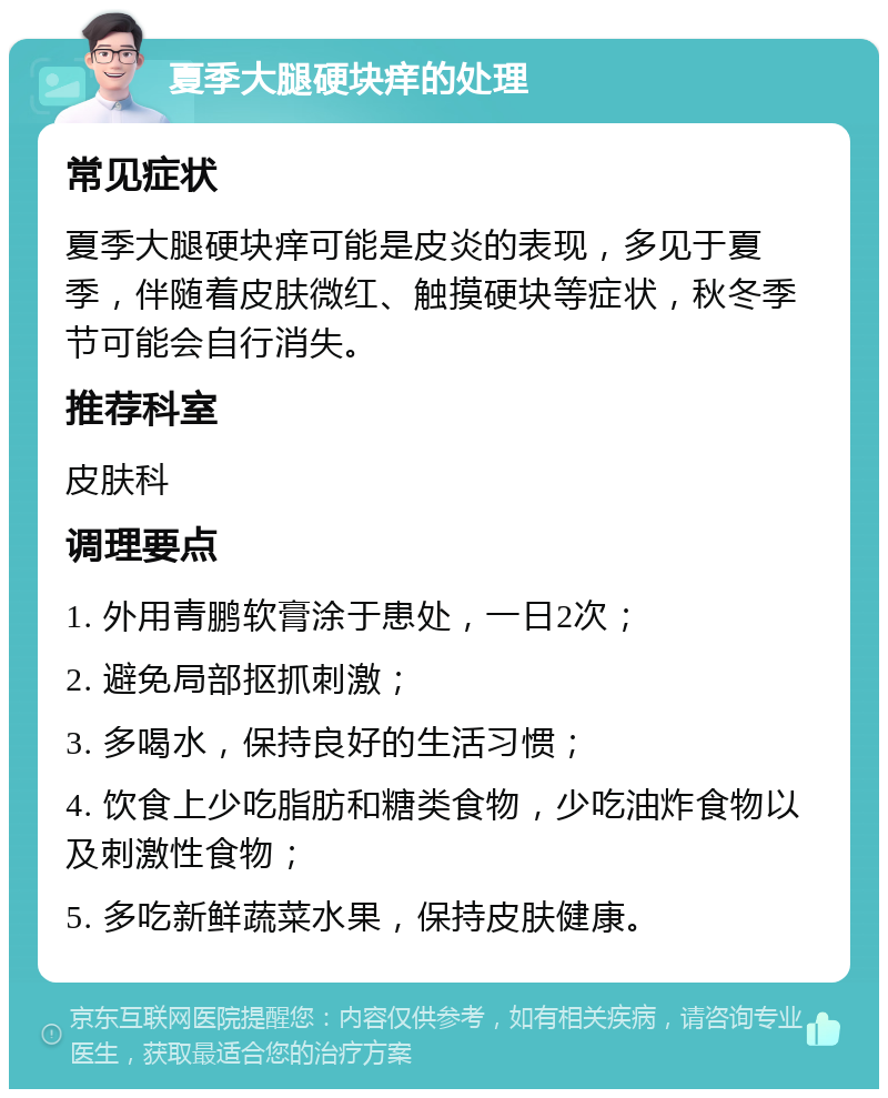 夏季大腿硬块痒的处理 常见症状 夏季大腿硬块痒可能是皮炎的表现，多见于夏季，伴随着皮肤微红、触摸硬块等症状，秋冬季节可能会自行消失。 推荐科室 皮肤科 调理要点 1. 外用青鹏软膏涂于患处，一日2次； 2. 避免局部抠抓刺激； 3. 多喝水，保持良好的生活习惯； 4. 饮食上少吃脂肪和糖类食物，少吃油炸食物以及刺激性食物； 5. 多吃新鲜蔬菜水果，保持皮肤健康。