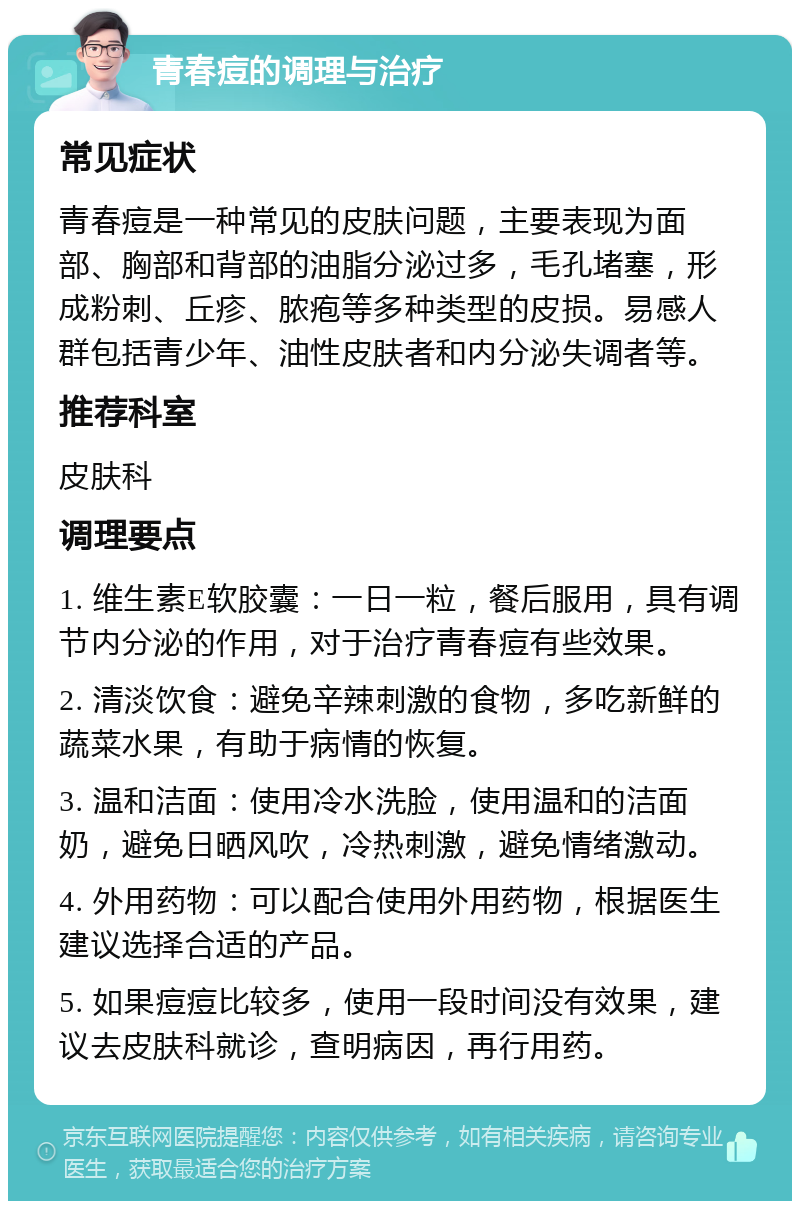 青春痘的调理与治疗 常见症状 青春痘是一种常见的皮肤问题，主要表现为面部、胸部和背部的油脂分泌过多，毛孔堵塞，形成粉刺、丘疹、脓疱等多种类型的皮损。易感人群包括青少年、油性皮肤者和内分泌失调者等。 推荐科室 皮肤科 调理要点 1. 维生素E软胶囊：一日一粒，餐后服用，具有调节内分泌的作用，对于治疗青春痘有些效果。 2. 清淡饮食：避免辛辣刺激的食物，多吃新鲜的蔬菜水果，有助于病情的恢复。 3. 温和洁面：使用冷水洗脸，使用温和的洁面奶，避免日晒风吹，冷热刺激，避免情绪激动。 4. 外用药物：可以配合使用外用药物，根据医生建议选择合适的产品。 5. 如果痘痘比较多，使用一段时间没有效果，建议去皮肤科就诊，查明病因，再行用药。