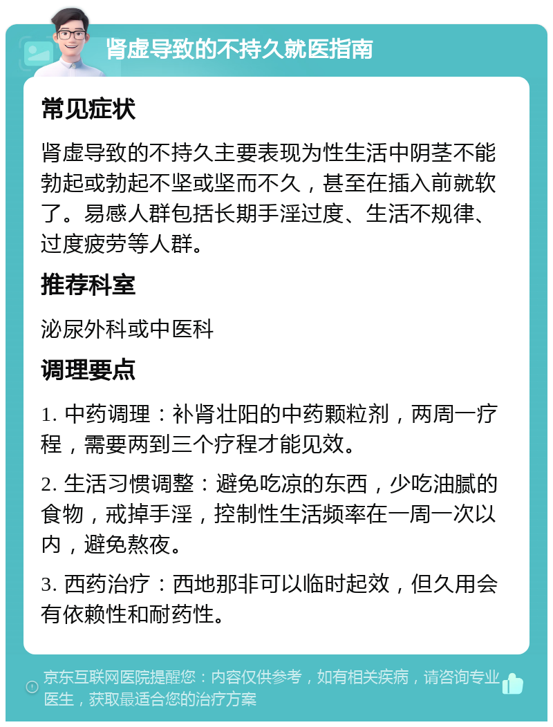 肾虚导致的不持久就医指南 常见症状 肾虚导致的不持久主要表现为性生活中阴茎不能勃起或勃起不坚或坚而不久，甚至在插入前就软了。易感人群包括长期手淫过度、生活不规律、过度疲劳等人群。 推荐科室 泌尿外科或中医科 调理要点 1. 中药调理：补肾壮阳的中药颗粒剂，两周一疗程，需要两到三个疗程才能见效。 2. 生活习惯调整：避免吃凉的东西，少吃油腻的食物，戒掉手淫，控制性生活频率在一周一次以内，避免熬夜。 3. 西药治疗：西地那非可以临时起效，但久用会有依赖性和耐药性。