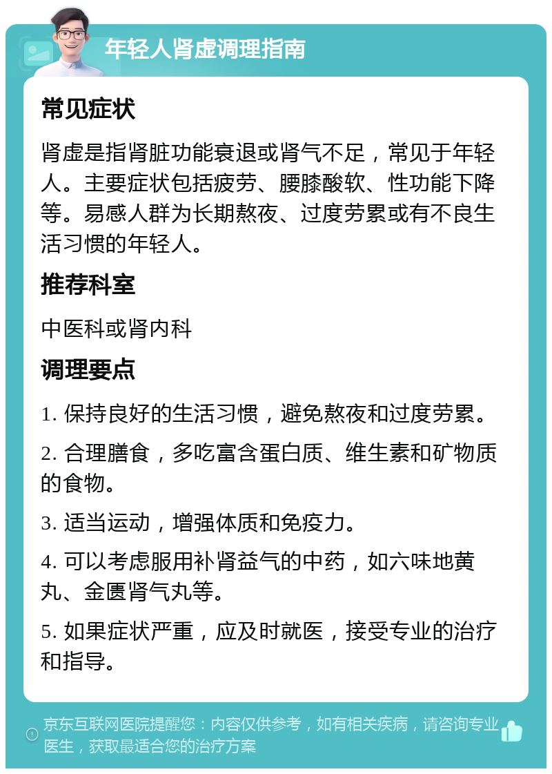 年轻人肾虚调理指南 常见症状 肾虚是指肾脏功能衰退或肾气不足，常见于年轻人。主要症状包括疲劳、腰膝酸软、性功能下降等。易感人群为长期熬夜、过度劳累或有不良生活习惯的年轻人。 推荐科室 中医科或肾内科 调理要点 1. 保持良好的生活习惯，避免熬夜和过度劳累。 2. 合理膳食，多吃富含蛋白质、维生素和矿物质的食物。 3. 适当运动，增强体质和免疫力。 4. 可以考虑服用补肾益气的中药，如六味地黄丸、金匮肾气丸等。 5. 如果症状严重，应及时就医，接受专业的治疗和指导。