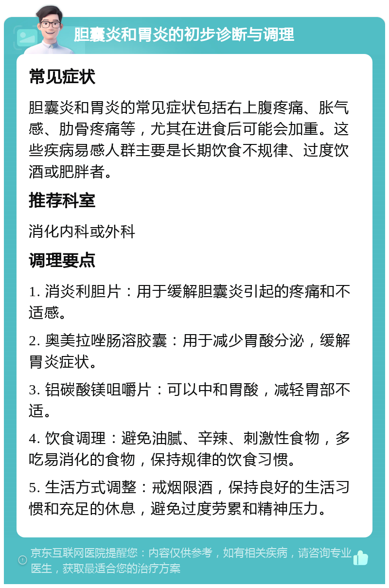 胆囊炎和胃炎的初步诊断与调理 常见症状 胆囊炎和胃炎的常见症状包括右上腹疼痛、胀气感、肋骨疼痛等，尤其在进食后可能会加重。这些疾病易感人群主要是长期饮食不规律、过度饮酒或肥胖者。 推荐科室 消化内科或外科 调理要点 1. 消炎利胆片：用于缓解胆囊炎引起的疼痛和不适感。 2. 奥美拉唑肠溶胶囊：用于减少胃酸分泌，缓解胃炎症状。 3. 铝碳酸镁咀嚼片：可以中和胃酸，减轻胃部不适。 4. 饮食调理：避免油腻、辛辣、刺激性食物，多吃易消化的食物，保持规律的饮食习惯。 5. 生活方式调整：戒烟限酒，保持良好的生活习惯和充足的休息，避免过度劳累和精神压力。