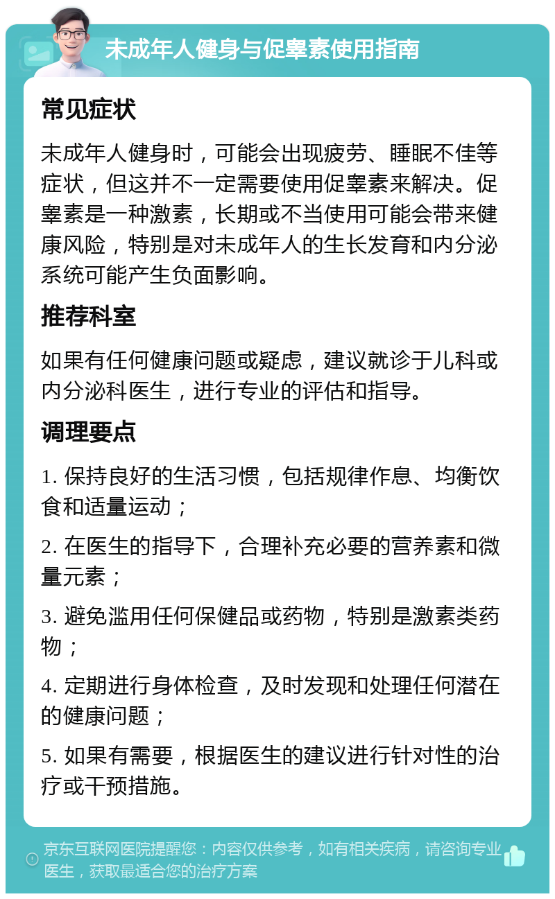 未成年人健身与促睾素使用指南 常见症状 未成年人健身时，可能会出现疲劳、睡眠不佳等症状，但这并不一定需要使用促睾素来解决。促睾素是一种激素，长期或不当使用可能会带来健康风险，特别是对未成年人的生长发育和内分泌系统可能产生负面影响。 推荐科室 如果有任何健康问题或疑虑，建议就诊于儿科或内分泌科医生，进行专业的评估和指导。 调理要点 1. 保持良好的生活习惯，包括规律作息、均衡饮食和适量运动； 2. 在医生的指导下，合理补充必要的营养素和微量元素； 3. 避免滥用任何保健品或药物，特别是激素类药物； 4. 定期进行身体检查，及时发现和处理任何潜在的健康问题； 5. 如果有需要，根据医生的建议进行针对性的治疗或干预措施。