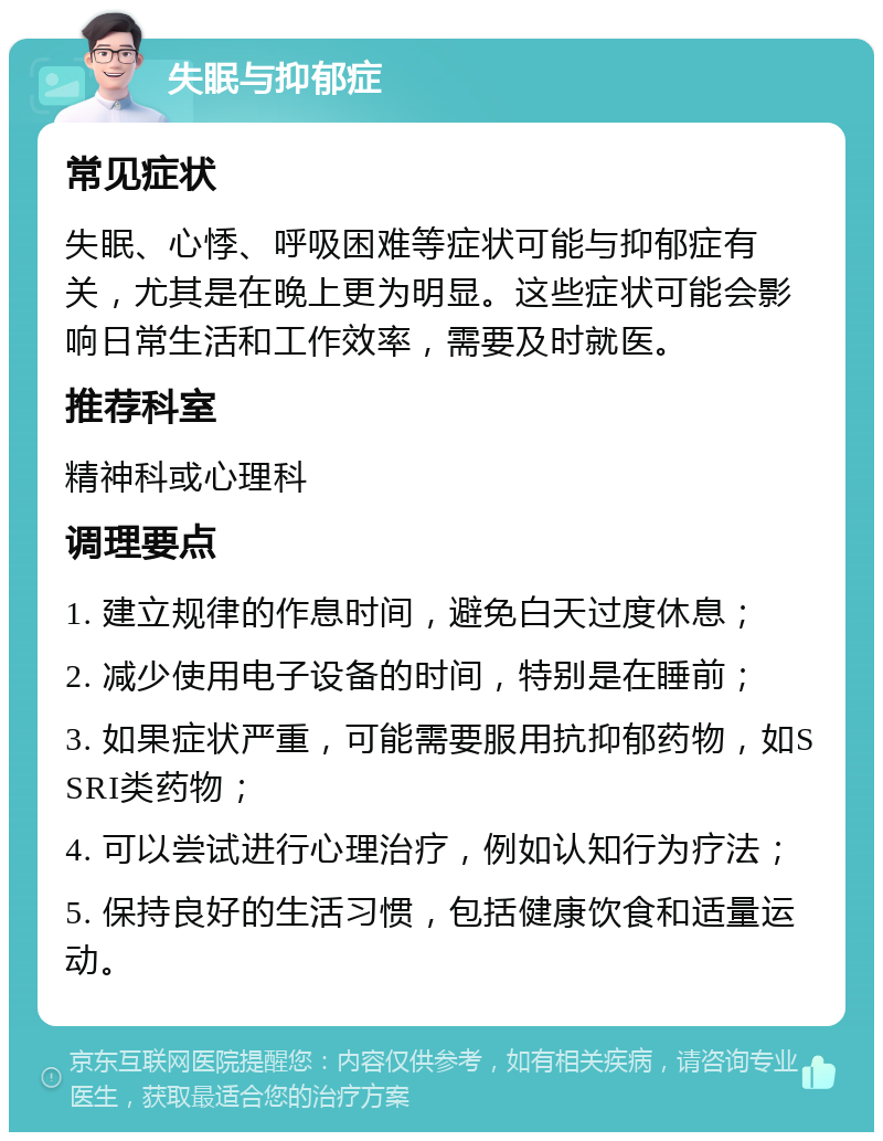 失眠与抑郁症 常见症状 失眠、心悸、呼吸困难等症状可能与抑郁症有关，尤其是在晚上更为明显。这些症状可能会影响日常生活和工作效率，需要及时就医。 推荐科室 精神科或心理科 调理要点 1. 建立规律的作息时间，避免白天过度休息； 2. 减少使用电子设备的时间，特别是在睡前； 3. 如果症状严重，可能需要服用抗抑郁药物，如SSRI类药物； 4. 可以尝试进行心理治疗，例如认知行为疗法； 5. 保持良好的生活习惯，包括健康饮食和适量运动。