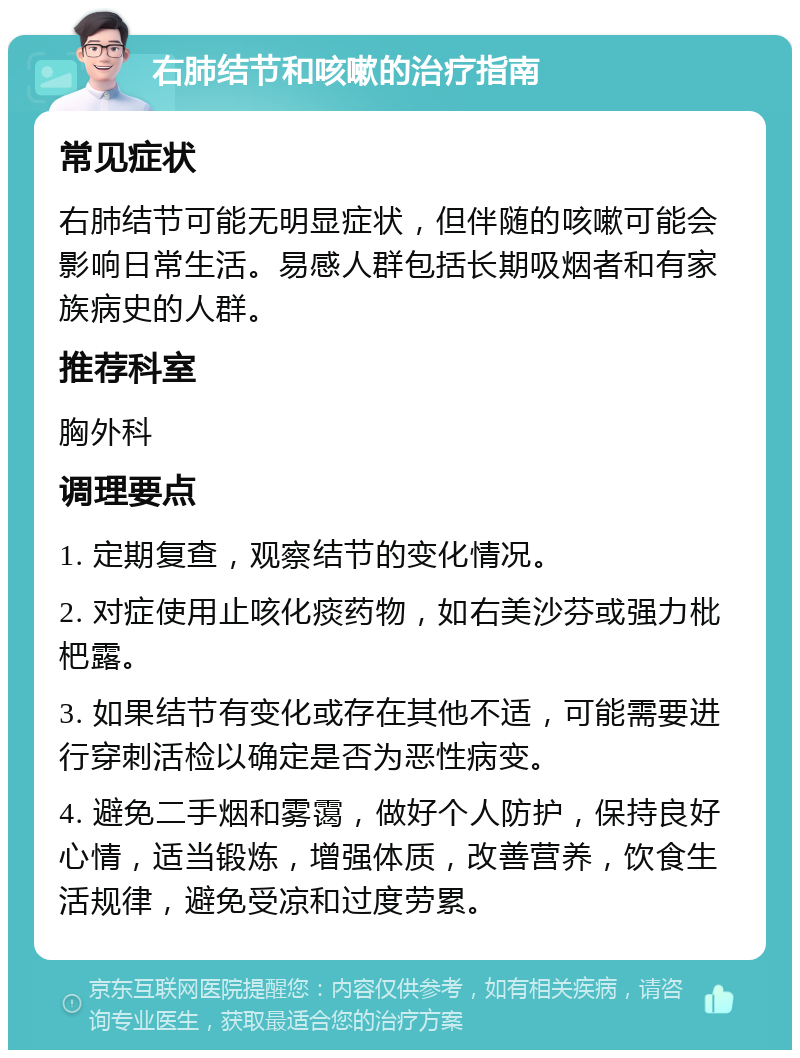 右肺结节和咳嗽的治疗指南 常见症状 右肺结节可能无明显症状，但伴随的咳嗽可能会影响日常生活。易感人群包括长期吸烟者和有家族病史的人群。 推荐科室 胸外科 调理要点 1. 定期复查，观察结节的变化情况。 2. 对症使用止咳化痰药物，如右美沙芬或强力枇杷露。 3. 如果结节有变化或存在其他不适，可能需要进行穿刺活检以确定是否为恶性病变。 4. 避免二手烟和雾霭，做好个人防护，保持良好心情，适当锻炼，增强体质，改善营养，饮食生活规律，避免受凉和过度劳累。